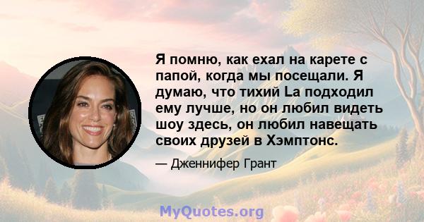 Я помню, как ехал на карете с папой, когда мы посещали. Я думаю, что тихий La подходил ему лучше, но он любил видеть шоу здесь, он любил навещать своих друзей в Хэмптонс.