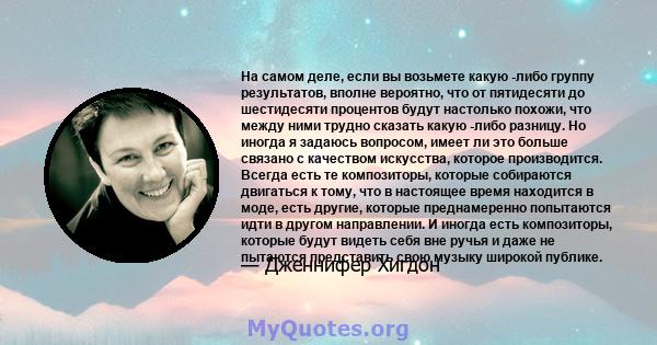 На самом деле, если вы возьмете какую -либо группу результатов, вполне вероятно, что от пятидесяти до шестидесяти процентов будут настолько похожи, что между ними трудно сказать какую -либо разницу. Но иногда я задаюсь