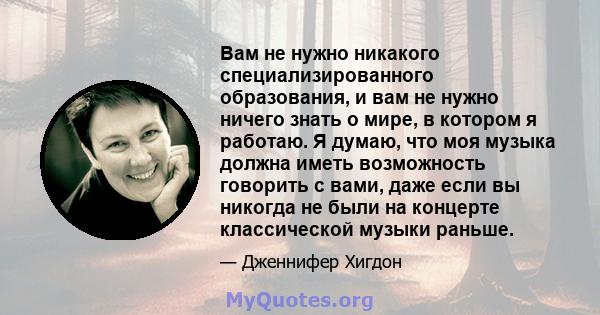 Вам не нужно никакого специализированного образования, и вам не нужно ничего знать о мире, в котором я работаю. Я думаю, что моя музыка должна иметь возможность говорить с вами, даже если вы никогда не были на концерте