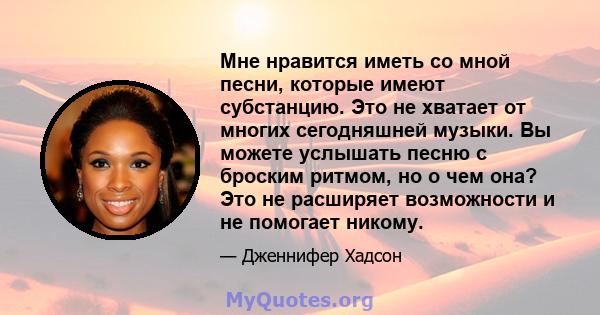 Мне нравится иметь со мной песни, которые имеют субстанцию. Это не хватает от многих сегодняшней музыки. Вы можете услышать песню с броским ритмом, но о чем она? Это не расширяет возможности и не помогает никому.