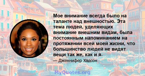 Мое внимание всегда было на таланте над внешностью. Эта тема людей, уделяющих внимание внешним видам, была постоянным напоминанием на протяжении всей моей жизни, что большинство людей не видят вещи так же, как и я.