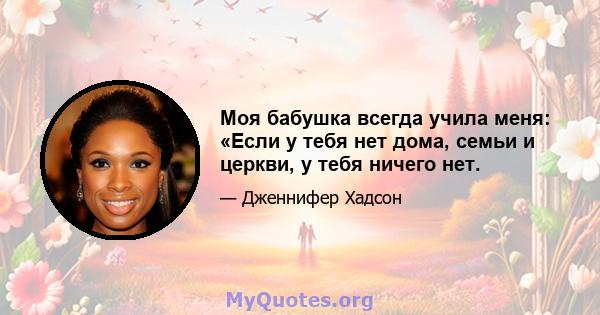 Моя бабушка всегда учила меня: «Если у тебя нет дома, семьи и церкви, у тебя ничего нет.