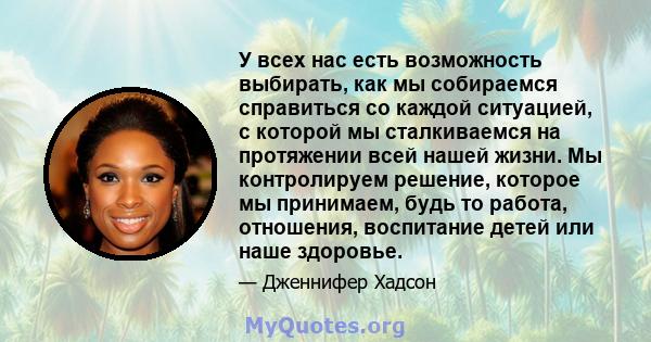 У всех нас есть возможность выбирать, как мы собираемся справиться со каждой ситуацией, с которой мы сталкиваемся на протяжении всей нашей жизни. Мы контролируем решение, которое мы принимаем, будь то работа, отношения, 