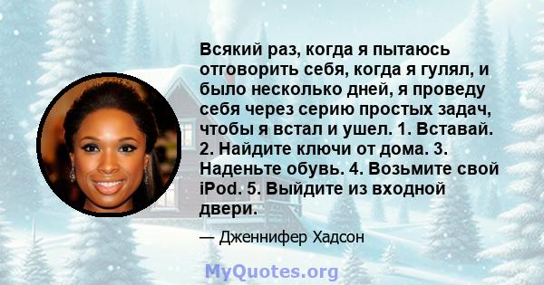 Всякий раз, когда я пытаюсь отговорить себя, когда я гулял, и было несколько дней, я проведу себя через серию простых задач, чтобы я встал и ушел. 1. Вставай. 2. Найдите ключи от дома. 3. Наденьте обувь. 4. Возьмите