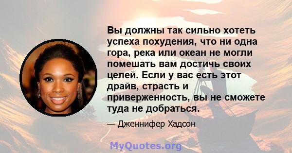 Вы должны так сильно хотеть успеха похудения, что ни одна гора, река или океан не могли помешать вам достичь своих целей. Если у вас есть этот драйв, страсть и приверженность, вы не сможете туда не добраться.