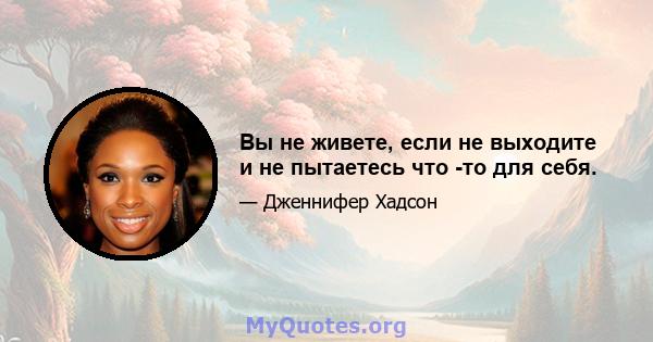 Вы не живете, если не выходите и не пытаетесь что -то для себя.