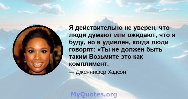 Я действительно не уверен, что люди думают или ожидают, что я буду, но я удивлен, когда люди говорят: «Ты не должен быть таким Возьмите это как комплимент.