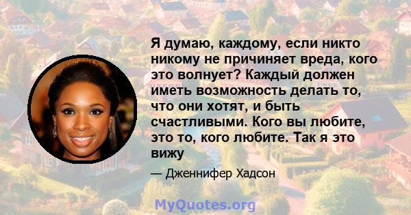 Я думаю, каждому, если никто никому не причиняет вреда, кого это волнует? Каждый должен иметь возможность делать то, что они хотят, и быть счастливыми. Кого вы любите, это то, кого любите. Так я это вижу