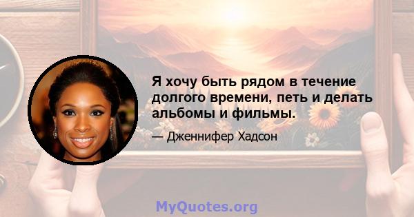 Я хочу быть рядом в течение долгого времени, петь и делать альбомы и фильмы.