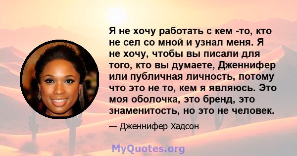 Я не хочу работать с кем -то, кто не сел со мной и узнал меня. Я не хочу, чтобы вы писали для того, кто вы думаете, Дженнифер или публичная личность, потому что это не то, кем я являюсь. Это моя оболочка, это бренд, это 