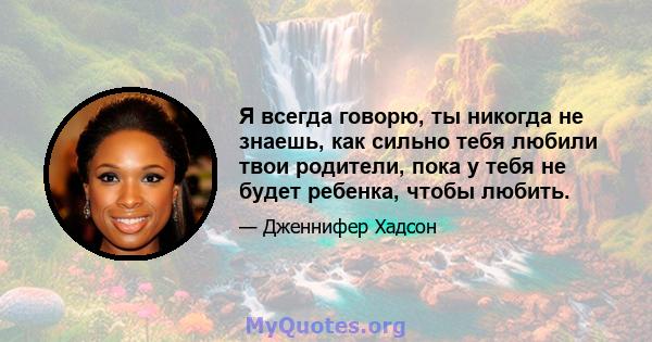 Я всегда говорю, ты никогда не знаешь, как сильно тебя любили твои родители, пока у тебя не будет ребенка, чтобы любить.