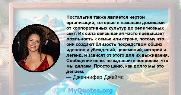 Ностальгия также является чертой организаций, которые я называю домиками - от корпоративных культур до религиозных сект. Их сила связывания часто превышает лояльность к семье или стране, потому что они создают близость