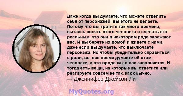 Даже когда вы думаете, что можете отделить себя от персонажей, вы этого не делаете. Потому что вы тратите так много времени, пытаясь понять этого человека и сделать его реальным, что они в некотором роде заражают вас. И 