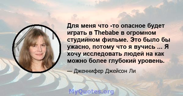 Для меня что -то опасное будет играть в Thebabe в огромном студийном фильме. Это было бы ужасно, потому что я вучись ... Я хочу исследовать людей на как можно более глубокий уровень.