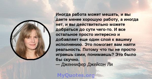 Иногда работа может мешать, и вы даете менее хорошую работу, а иногда нет, и вы действительно можете добраться до сути чего-то. И все остальное просто интересно и добавляет еще один слой к вашему исполнению. Это