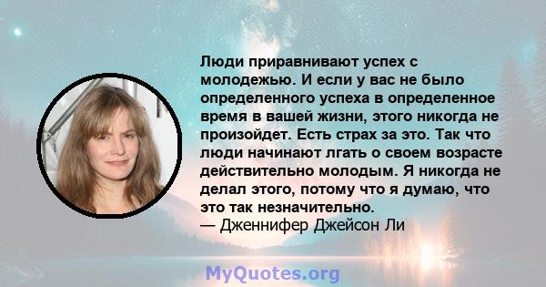 Люди приравнивают успех с молодежью. И если у вас не было определенного успеха в определенное время в вашей жизни, этого никогда не произойдет. Есть страх за это. Так что люди начинают лгать о своем возрасте