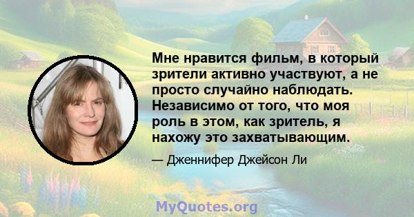 Мне нравится фильм, в который зрители активно участвуют, а не просто случайно наблюдать. Независимо от того, что моя роль в этом, как зритель, я нахожу это захватывающим.