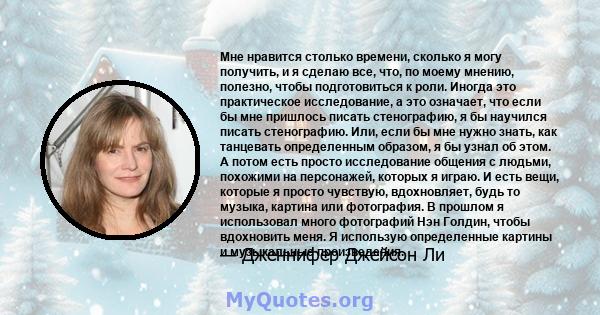 Мне нравится столько времени, сколько я могу получить, и я сделаю все, что, по моему мнению, полезно, чтобы подготовиться к роли. Иногда это практическое исследование, а это означает, что если бы мне пришлось писать