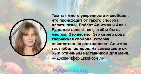 Там так много уверенности и свободы, что происходит от такого способа делать вещи. Роберт Альтман и Алан Рудольф делают сет, чтобы быть местом. Это весело. Это своего рода творческая свобода, которая действительно