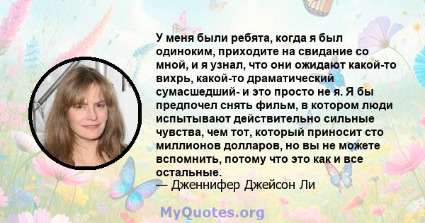 У меня были ребята, когда я был одиноким, приходите на свидание со мной, и я узнал, что они ожидают какой-то вихрь, какой-то драматический сумасшедший- и это просто не я. Я бы предпочел снять фильм, в котором люди