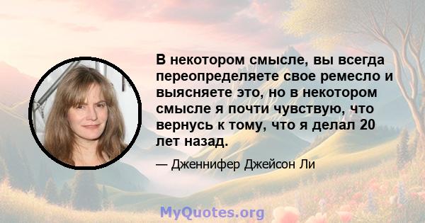 В некотором смысле, вы всегда переопределяете свое ремесло и выясняете это, но в некотором смысле я почти чувствую, что вернусь к тому, что я делал 20 лет назад.