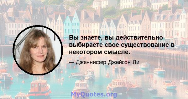 Вы знаете, вы действительно выбираете свое существование в некотором смысле.