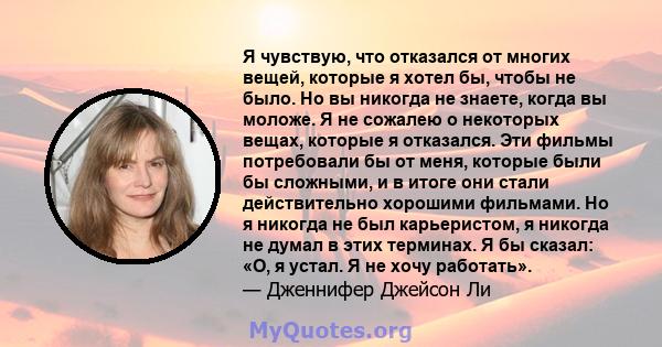 Я чувствую, что отказался от многих вещей, которые я хотел бы, чтобы не было. Но вы никогда не знаете, когда вы моложе. Я не сожалею о некоторых вещах, которые я отказался. Эти фильмы потребовали бы от меня, которые