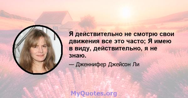 Я действительно не смотрю свои движения все это часто; Я имею в виду, действительно, я не знаю.