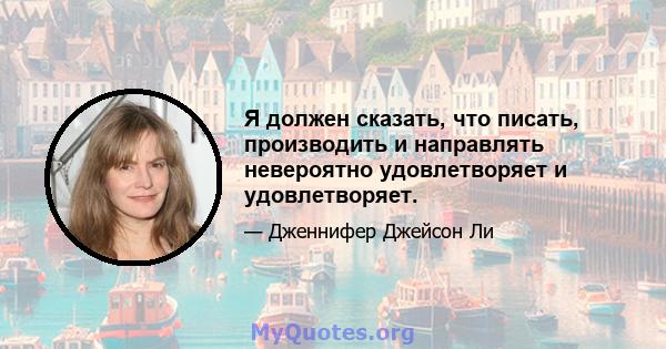 Я должен сказать, что писать, производить и направлять невероятно удовлетворяет и удовлетворяет.