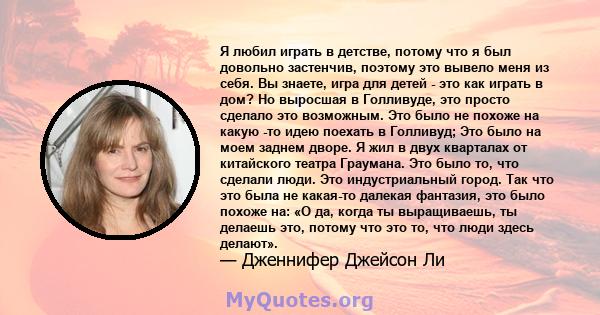 Я любил играть в детстве, потому что я был довольно застенчив, поэтому это вывело меня из себя. Вы знаете, игра для детей - это как играть в дом? Но выросшая в Голливуде, это просто сделало это возможным. Это было не