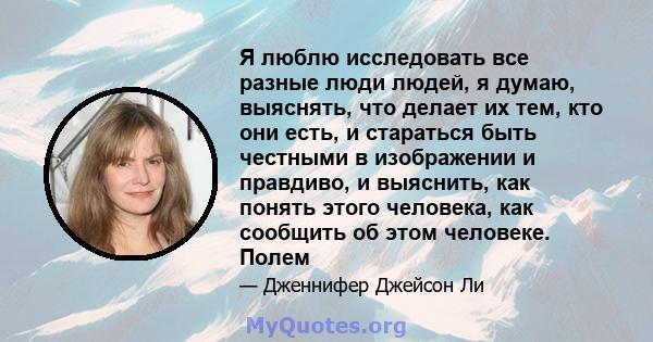 Я люблю исследовать все разные люди людей, я думаю, выяснять, что делает их тем, кто они есть, и стараться быть честными в изображении и правдиво, и выяснить, как понять этого человека, как сообщить об этом человеке.