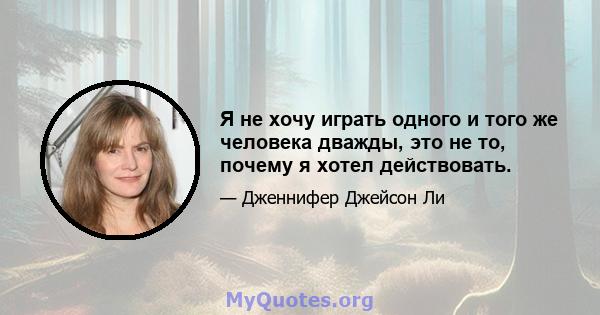 Я не хочу играть одного и того же человека дважды, это не то, почему я хотел действовать.