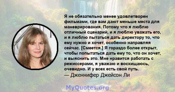 Я не обязательно менее удовлетворен фильмами, где вам дают меньше места для маневрирования. Потому что я люблю отличный сценарий, и я люблю уважать его, и я люблю пытаться дать директору то, что ему нужно и хочет,