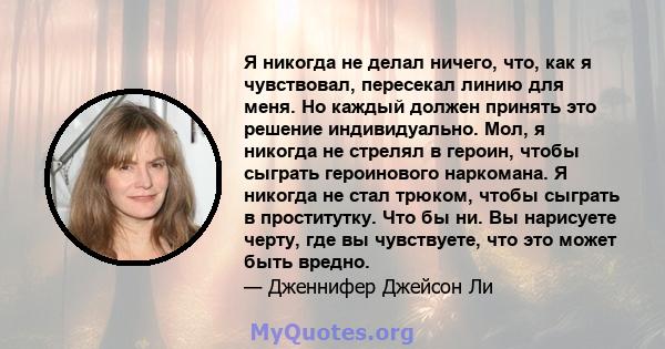 Я никогда не делал ничего, что, как я чувствовал, пересекал линию для меня. Но каждый должен принять это решение индивидуально. Мол, я никогда не стрелял в героин, чтобы сыграть героинового наркомана. Я никогда не стал