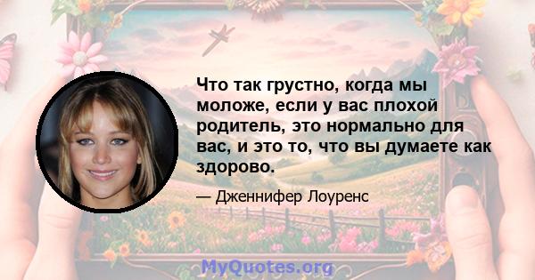 Что так грустно, когда мы моложе, если у вас плохой родитель, это нормально для вас, и это то, что вы думаете как здорово.