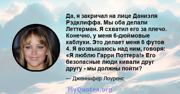 Да, я закричал на лице Даниэля Рэдклиффа. Мы оба делали Леттерман. Я схватил его за плечо. Конечно, у меня 6-дюймовые каблуки. Это делает меня 6 футов 4. Я возвышаюсь над ним, говоря: «Я люблю Гарри Поттера!» Его