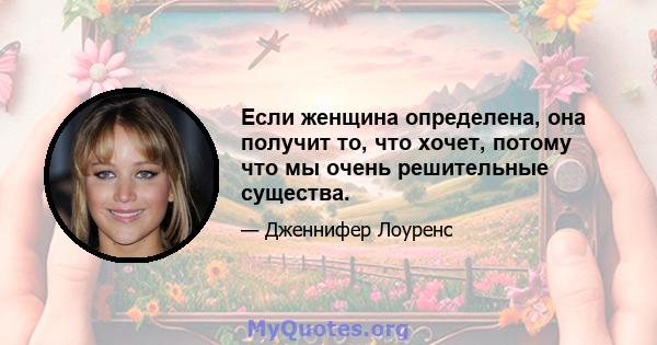 Если женщина определена, она получит то, что хочет, потому что мы очень решительные существа.