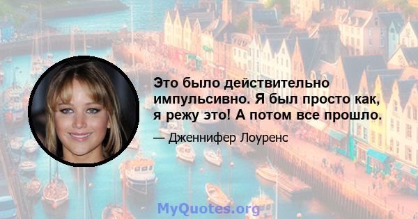 Это было действительно импульсивно. Я был просто как, я режу это! А потом все прошло.