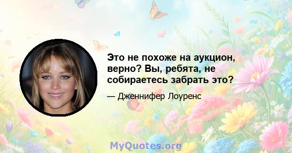 Это не похоже на аукцион, верно? Вы, ребята, не собираетесь забрать это?