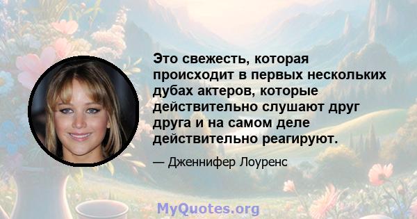 Это свежесть, которая происходит в первых нескольких дубах актеров, которые действительно слушают друг друга и на самом деле действительно реагируют.