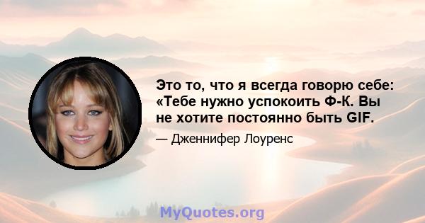 Это то, что я всегда говорю себе: «Тебе нужно успокоить Ф-К. Вы не хотите постоянно быть GIF.