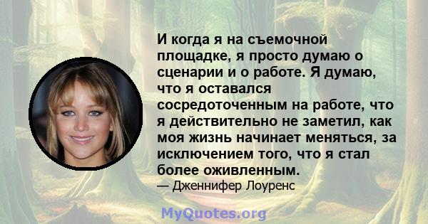 И когда я на съемочной площадке, я просто думаю о сценарии и о работе. Я думаю, что я оставался сосредоточенным на работе, что я действительно не заметил, как моя жизнь начинает меняться, за исключением того, что я стал 