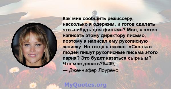 Как мне сообщить режиссеру, насколько я одержим, и готов сделать что -нибудь для фильма? Мол, я хотел написать этому директору письмо, поэтому я написал ему рукописную записку. Но тогда я сказал: «Сколько людей пишут