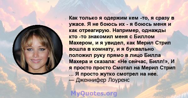 Как только я одержим кем -то, я сразу в ужасе. Я не боюсь их - я боюсь меня и как отреагирую. Например, однажды кто -то знакомил меня с Биллом Махером, и я увидел, как Мерил Стрип вошла в комнату, и я буквально положил