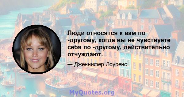 Люди относятся к вам по -другому, когда вы не чувствуете себя по -другому, действительно отчуждают.