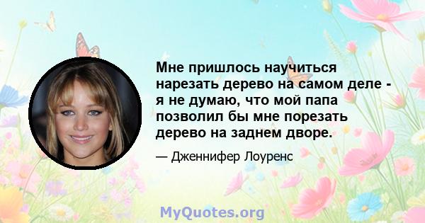 Мне пришлось научиться нарезать дерево на самом деле - я не думаю, что мой папа позволил бы мне порезать дерево на заднем дворе.