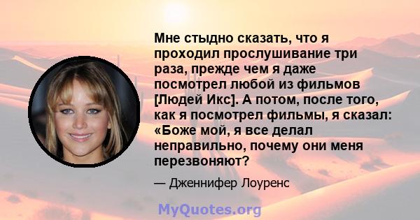 Мне стыдно сказать, что я проходил прослушивание три раза, прежде чем я даже посмотрел любой из фильмов [Людей Икс]. А потом, после того, как я посмотрел фильмы, я сказал: «Боже мой, я все делал неправильно, почему они