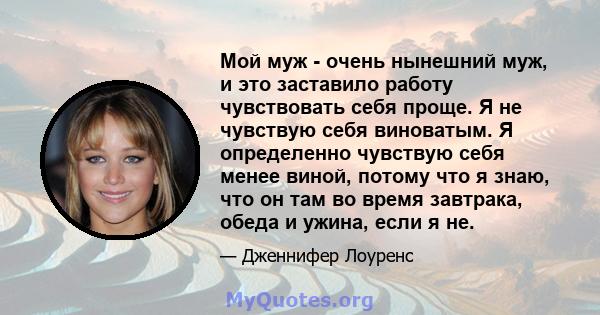 Мой муж - очень нынешний муж, и это заставило работу чувствовать себя проще. Я не чувствую себя виноватым. Я определенно чувствую себя менее виной, потому что я знаю, что он там во время завтрака, обеда и ужина, если я