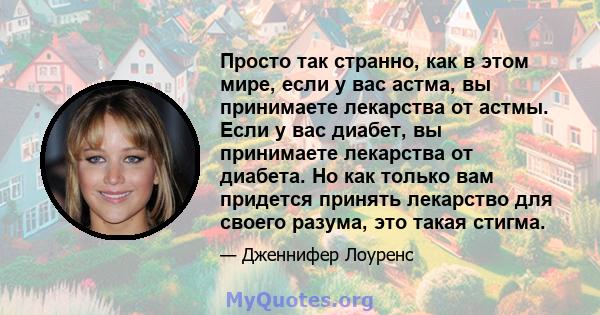 Просто так странно, как в этом мире, если у вас астма, вы принимаете лекарства от астмы. Если у вас диабет, вы принимаете лекарства от диабета. Но как только вам придется принять лекарство для своего разума, это такая