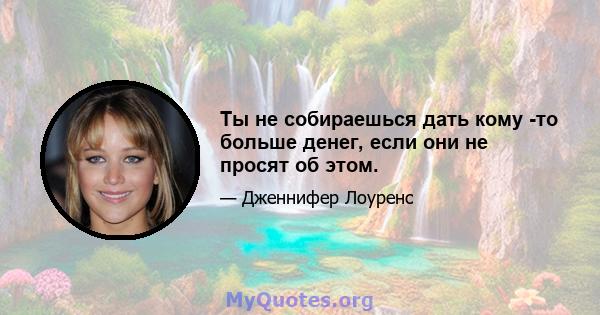 Ты не собираешься дать кому -то больше денег, если они не просят об этом.